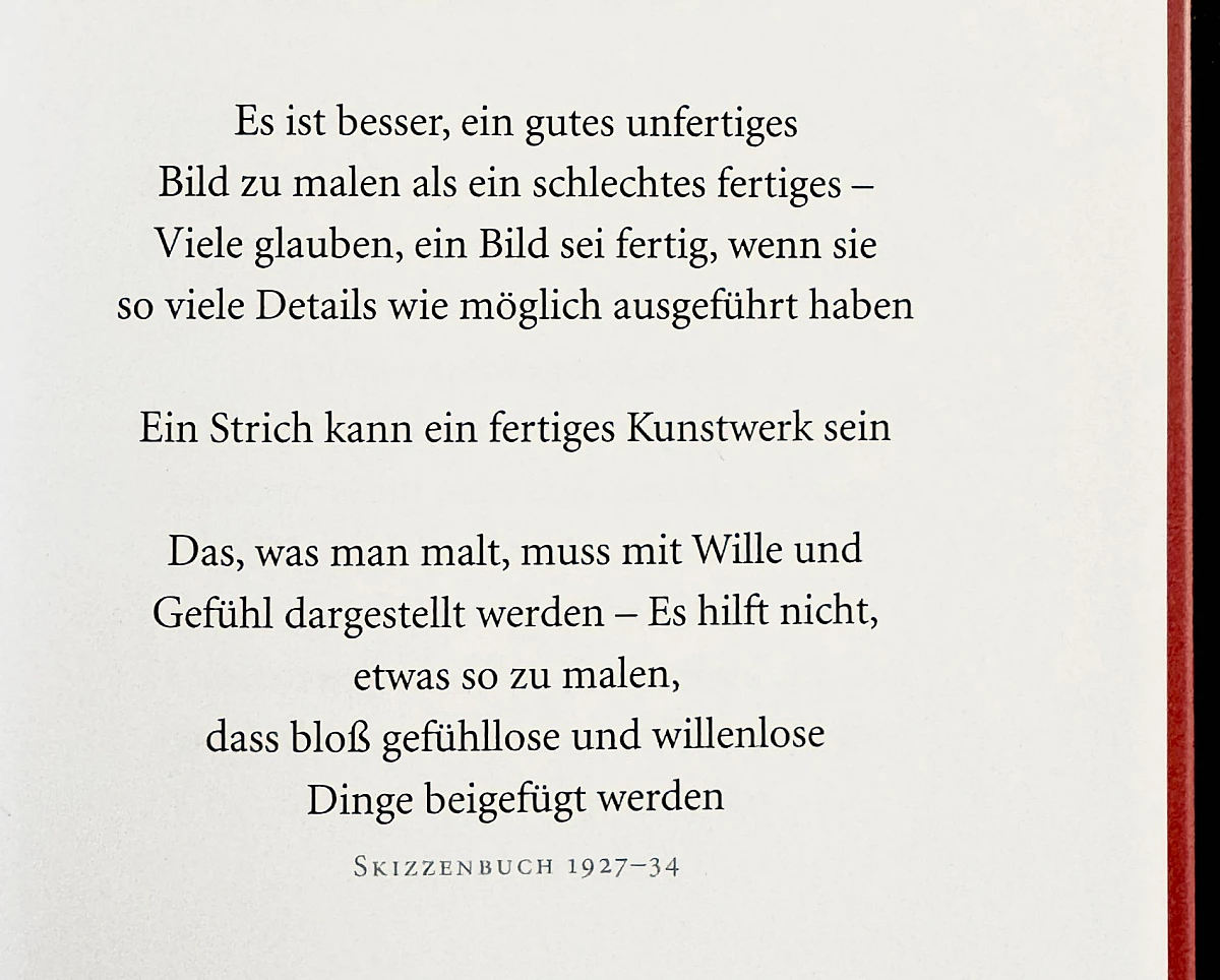 Foto einer Buchseite mit dem Text:

Es ist besser, ein gutes unfertiges Bild zu malen als ein schlechtes fertiges - Viele glauben, ein Bild sei fertig, wenn sie so viele Details wie möglich ausgeführt haben
Ein Strich kann ein fertiges Kunstwerk sein
Das, was man malt, muss mit Wille und Gefühl dargestellt werden - Es hilft nicht, etwas so zu malen, dass bloß gefühllose und willenlose Dinge beigefügt werden
SKIZZENBUCH 1927-34