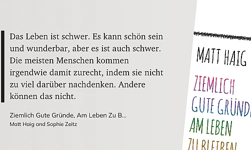 Das Zitat auf grauem Grund: "Das Leben ist schwer. Es kann schön sein und wunderbar, aber es ist auch schwer. Die meisten Menschen kommen irgendwie damit zurecht, indem sie nicht zu viel darüber nachdenken. Andere können das nicht." (Matt Haig and Sophie Zeitz, Ziemlich Gute Gründe, Am Leben Zu Bleiben)