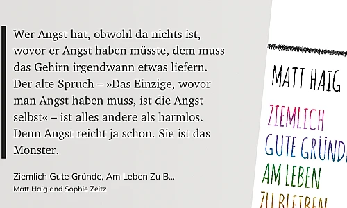 Zitat auf grauem Grund:

Wer Angst hat, obwohl da nichts ist, wovor er Angst haben müsste, dem muss
das Gehirn irgendwann etwas liefern. Der alte Spruch - »Das Einzige, wovor man Angst haben muss, ist die Angst
selbst« - ist alles andere als harmlos.
Denn Angst reicht ja schon. Sie ist das
Monster.