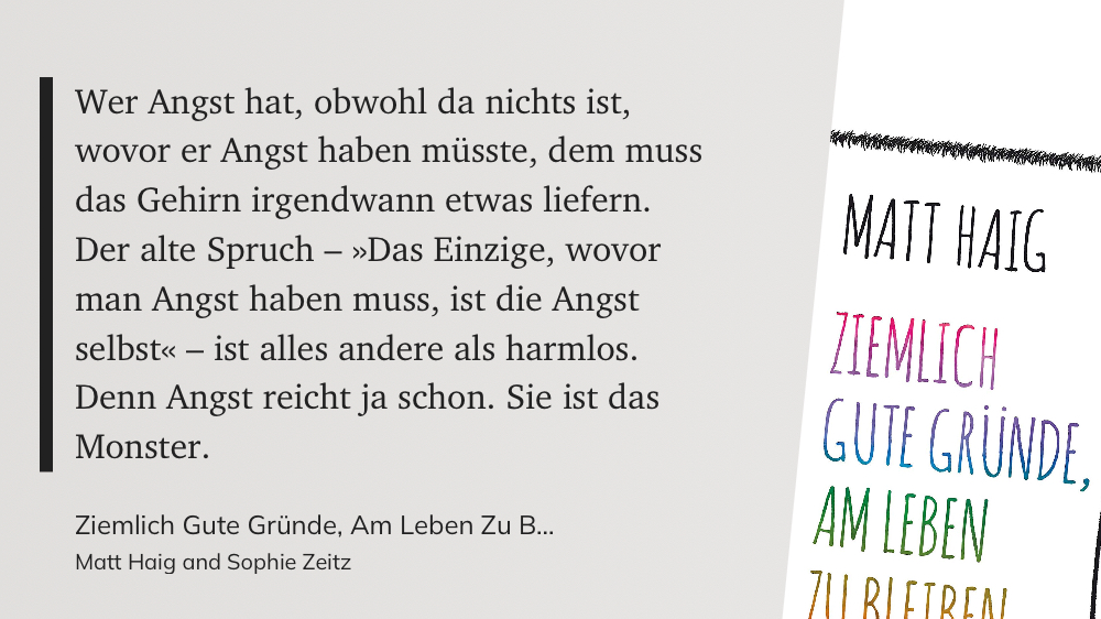 Zitat auf grauem Grund:

Wer Angst hat, obwohl da nichts ist, wovor er Angst haben müsste, dem muss
das Gehirn irgendwann etwas liefern. Der alte Spruch - »Das Einzige, wovor man Angst haben muss, ist die Angst
selbst« - ist alles andere als harmlos.
Denn Angst reicht ja schon. Sie ist das
Monster.